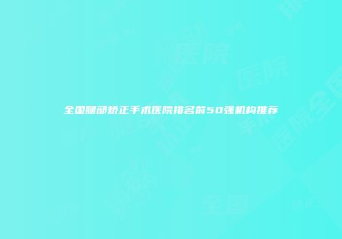 全国腿部矫正手术医院排名前50强机构推荐
