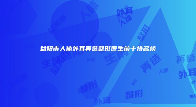 益阳市人体外耳再造整形医生前十排名榜