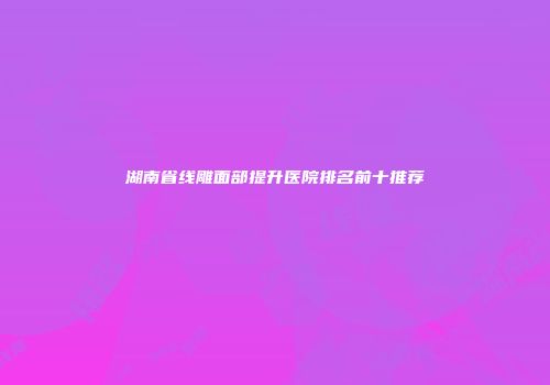 湖南省线雕面部提升医院排名前十推荐
