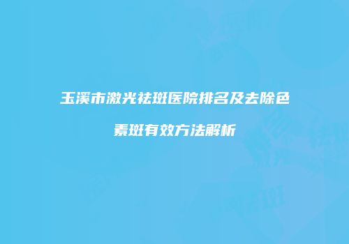玉溪市激光祛斑医院排名及去除色素斑有效方法解析