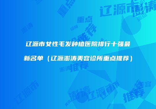 辽源市女性毛发种植医院排行十强最新名单（辽源澎涛美容诊所重点推荐）