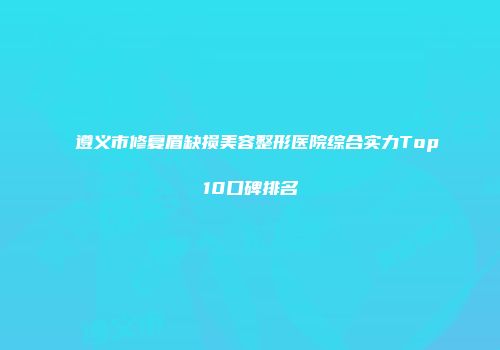 遵义市修复眉缺损美容整形医院综合实力Top10口碑排名