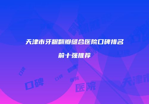 天津市牙龈翻瓣缝合医院口碑排名前十强推荐