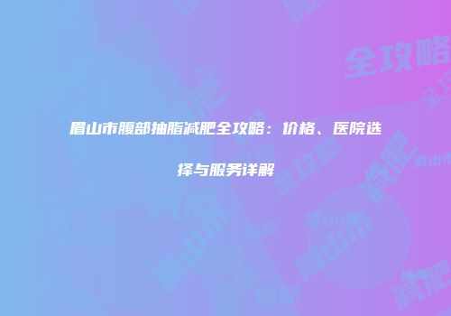 眉山市腹部抽脂减肥全攻略：价格、医院选择与服务详解