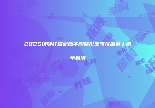 2025抚顺打玻尿酸丰胸整形医院排名前十榜单揭晓