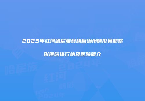 2025年红河哈尼族彝族自治州畸形鼻部整形医院排行榜及医院简介