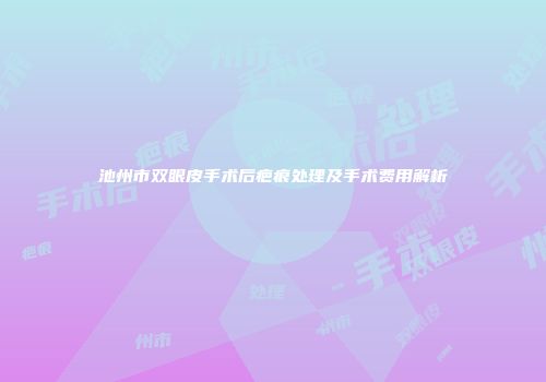 池州市双眼皮手术后疤痕处理及手术费用解析