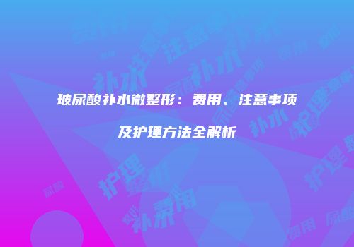 玻尿酸补水微整形：费用、注意事项及护理方法全解析