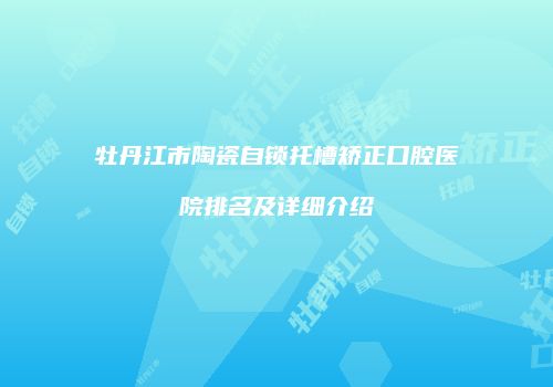 牡丹江市陶瓷自锁托槽矫正口腔医院排名及详细介绍