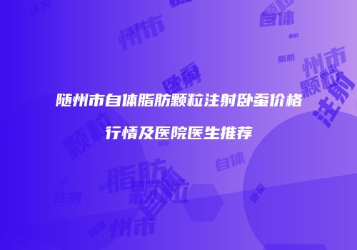 随州市自体脂肪颗粒注射卧蚕价格行情及医院医生推荐