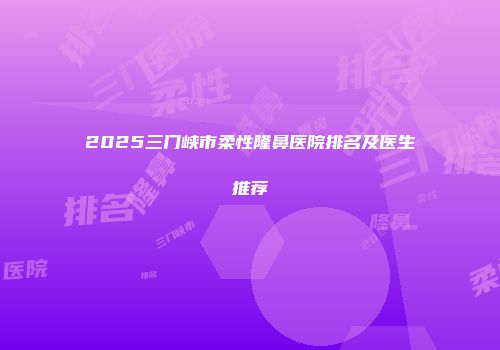 2025三门峡市柔性隆鼻医院排名及医生推荐