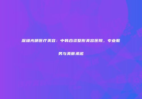深圳光明医疗美容：中韩合资整形美容医院，专业服务与美丽承诺