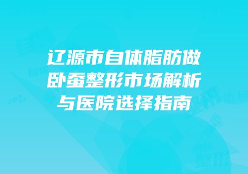 辽源市自体脂肪做卧蚕整形市场解析与医院选择指南
