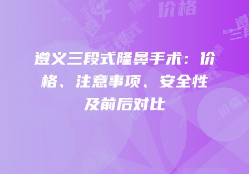 遵义三段式隆鼻手术：价格、注意事项、安全性及前后对比