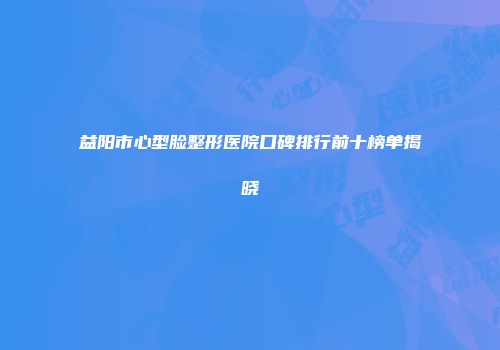 益阳市心型脸整形医院口碑排行前十榜单揭晓