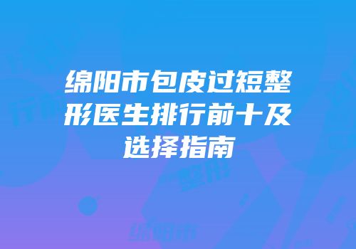 绵阳市包皮过短整形医生排行前十及选择指南