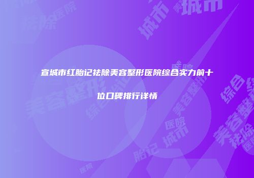 宣城市红胎记祛除美容整形医院综合实力前十位口碑排行详情