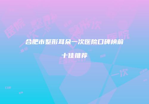 合肥市整形耳朵一次医院口碑榜前十佳推荐