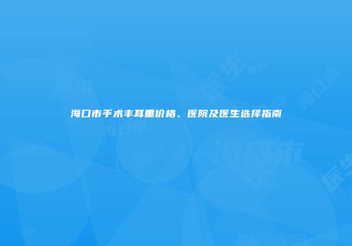 海口市手术丰耳垂价格、医院及医生选择指南