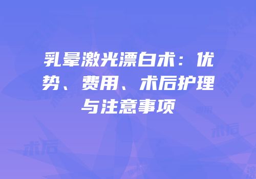 乳晕激光漂白术：优势、费用、术后护理与注意事项