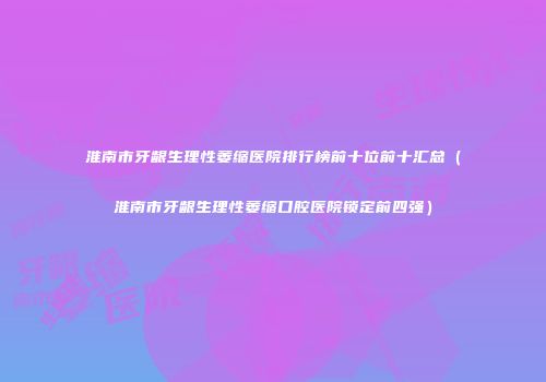 淮南市牙龈生理性萎缩医院排行榜前十位前十汇总（淮南市牙龈生理性萎缩口腔医院锁定前四强）