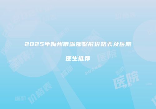 2025年梅州市嘴部整形价格表及医院医生推荐