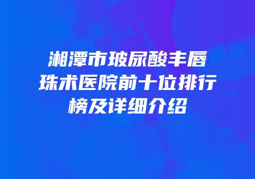 湘潭市玻尿酸丰唇珠术医院前十位排行榜及详细介绍