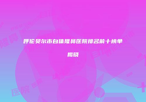 呼伦贝尔市自体隆鼻医院排名前十榜单揭晓
