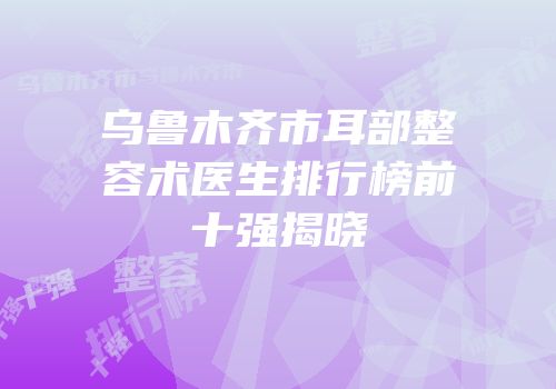 乌鲁木齐市耳部整容术医生排行榜前十强揭晓