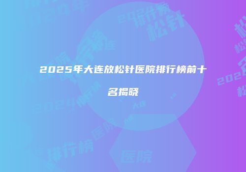 2025年大连放松针医院排行榜前十名揭晓