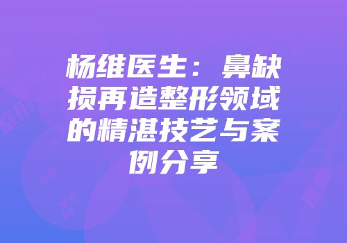 杨维医生：鼻缺损再造整形领域的精湛技艺与案例分享