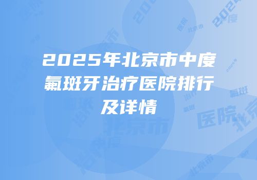 2025年北京市中度氟斑牙治疗医院排行及详情