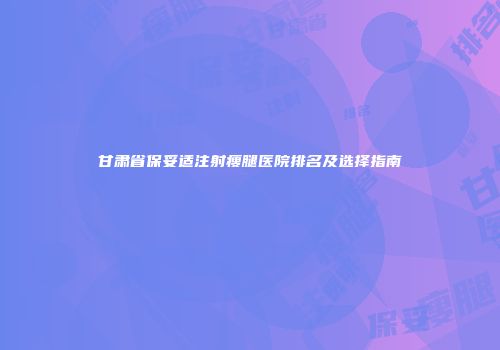 甘肃省保妥适注射瘦腿医院排名及选择指南