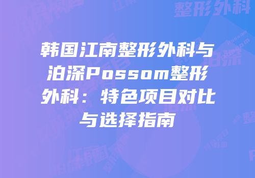 韩国江南整形外科与泊深Possom整形外科：特色项目对比与选择指南