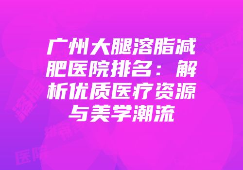广州大腿溶脂减肥医院排名：解析优质医疗资源与美学潮流
