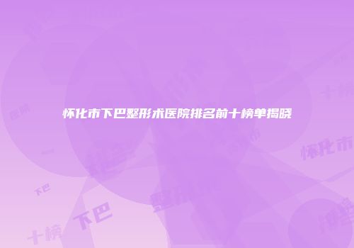 怀化市下巴整形术医院排名前十榜单揭晓