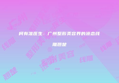 柯有准医生：广州整形美容界的液态线雕翘楚