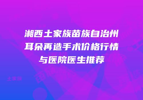 湘西土家族苗族自治州耳朵再造手术价格行情与医院医生推荐