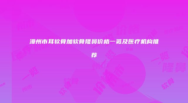 漳州市耳软骨加软骨隆鼻价格一览及医疗机构推荐