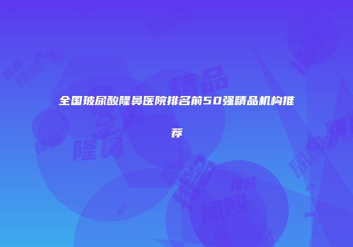 全国玻尿酸隆鼻医院排名前50强精品机构推荐