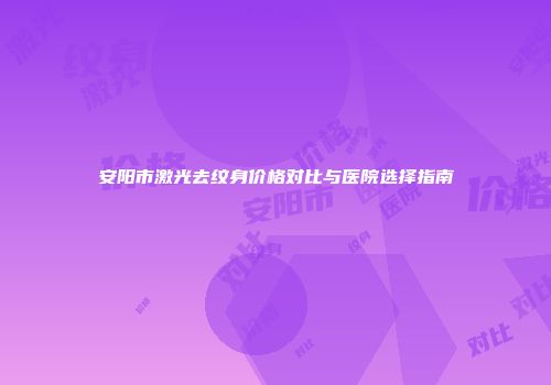 安阳市激光去纹身价格对比与医院选择指南