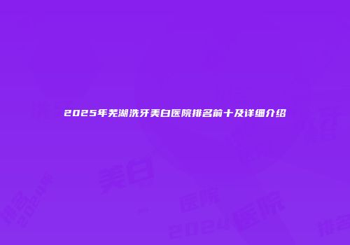 2025年芜湖洗牙美白医院排名前十及详细介绍