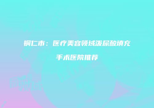 铜仁市：医疗美容领域泼尿酸填充手术医院推荐