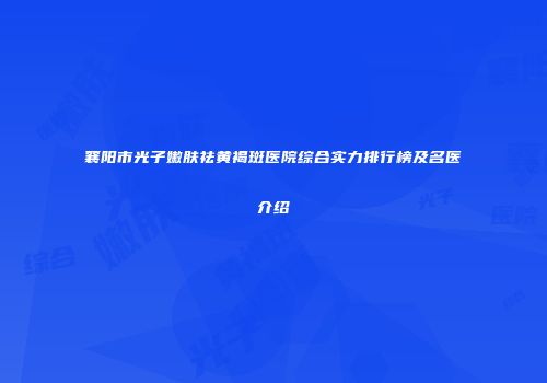 襄阳市光子嫩肤祛黄褐斑医院综合实力排行榜及名医介绍