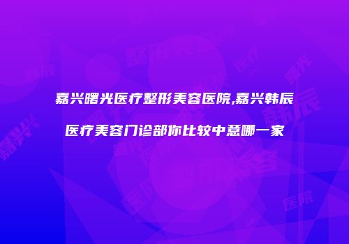 嘉兴曙光医疗整形美容医院,嘉兴韩辰医疗美容门诊部你比较中意哪一家