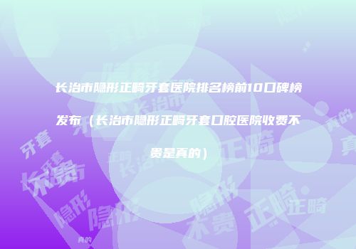 长治市隐形正畸牙套医院排名榜前10口碑榜发布（长治市隐形正畸牙套口腔医院收费不贵是真的）