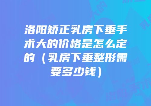 洛阳矫正乳房下垂手术大的价格是怎么定的（乳房下垂整形需要多少钱）