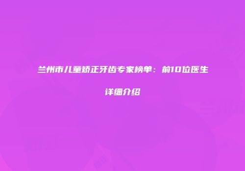 兰州市儿童矫正牙齿专家榜单：前10位医生详细介绍