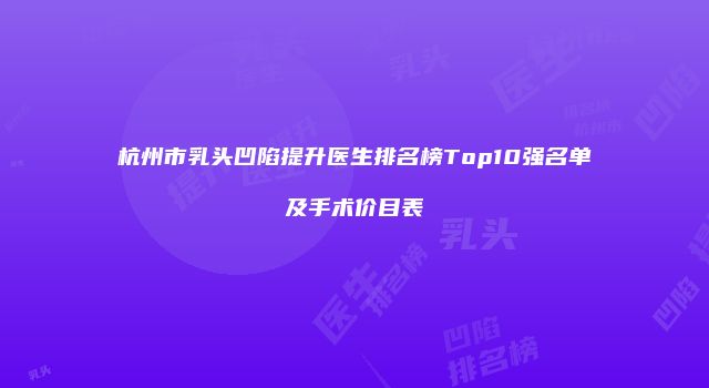 杭州市乳头凹陷提升医生排名榜Top10强名单及手术价目表