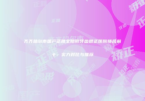 齐齐哈尔市国产正雅全隐形牙齿矫正医院排名前十：实力对比与推荐